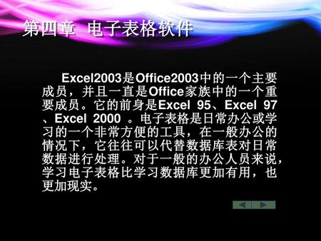 第四章 电子表格软件 Excel2003是Office2003中的一个主要成员，并且一直是Office家族中的一个重要成员。它的前身是Excel 95、Excel 97、Excel 2000 。电子表格是日常办公或学习的一个非常方便的工具，在一般办公的情况下，它往往可以代替数据库表对日常数据进行处理。对于一般的办公人员来说，学习电子表格比学习数据库更加有用，也更加现实。