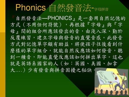 Phonics 自然發音法-字母拼音 『自然發音法—PHONICS』是一套用自然記憶的 方式（不用任何符號），再根據『字母』與『字 母』間的組合所應該發出的音，由淺入深、勤於 反覆練習，建立字母與發音的直覺音感。此發音 方式對記憶單字頗有助益，將使孩子往後看到什 麼樣的單字組合，就能自然反應該如何發音，聽.