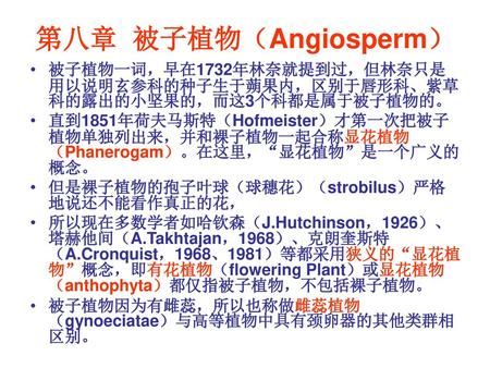 第八章 被子植物（Angiosperm） 被子植物一词，早在1732年林奈就提到过，但林奈只是用以说明玄参科的种子生于蒴果内，区别于唇形科、紫草科的露出的小坚果的，而这3个科都是属于被子植物的。 直到1851年荷夫马斯特（Hofmeister）才第一次把被子植物单独列出来，并和裸子植物一起合称显花植物（Phanerogam）。在这里，“显花植物”是一个广义的概念。