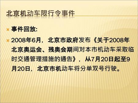 北京机动车限行令事件 事件回放: 2008年6月，北京市政府发布《关于2008年北京奥运会、残奥会期间对本市机动车采取临时交通管理措施的通告》，从7月20日起至9月20日，北京市机动车将分单双号行驶。