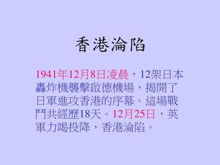 香港淪陷 1941年12月8日凌晨，12架日本轟炸機襲擊啟德機場，揭開了日軍進攻香港的序幕。這場戰鬥共經歷18天。12月25日，英軍力竭投降，香港淪陷。