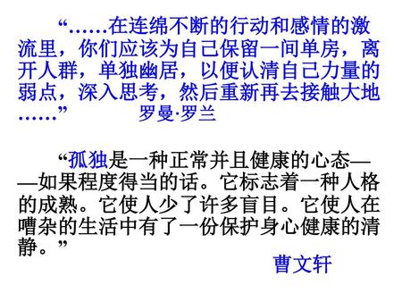 “……在连绵不断的行动和感情的激流里，你们应该为自己保留一间单房，离开人群，单独幽居，以便认清自己力量的弱点，深入思考，然后重新再去接触大地……” 罗曼·罗兰 “孤独是一种正常并且健康的心态——如果程度得当的话。它标志着一种人格的成熟。它使人少了许多盲目。它使人在嘈杂的生活中有了一份保护身心健康的清静。”