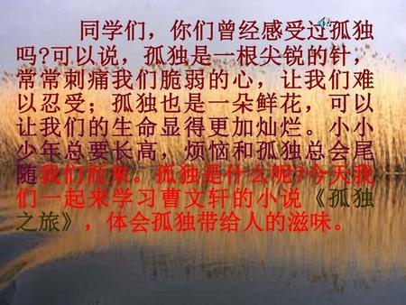   同学们，你们曾经感受过孤独吗?可以说，孤独是一根尖锐的针，常常刺痛我们脆弱的心，让我们难以忍受；孤独也是一朵鲜花，可以让我们的生命显得更加灿烂。小小少年总要长高，烦恼和孤独总会尾随我们而来。孤独是什么呢?今天我们一起来学习曹文轩的小说《孤独之旅》，体会孤独带给人的滋味。