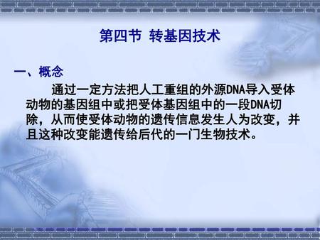 第四节 转基因技术 一、概念 通过一定方法把人工重组的外源DNA导入受体动物的基因组中或把受体基因组中的一段DNA切除，从而使受体动物的遗传信息发生人为改变，并且这种改变能遗传给后代的一门生物技术。