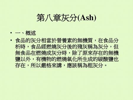 第八章灰分(Ash) 一、概述 食品的灰分相當於營養素的無機質，在食品分析時，食品經燃燒灰分後的殘灰稱為灰分，但無食品在燃燒成灰分時，除了原來存在的無機鹽以外，有機物的燃燒氧化所生成的碳酸鹽也存在，所以嚴格來講，應該稱為粗灰分。