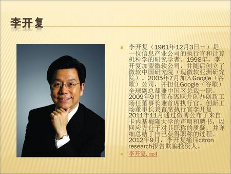 李开复 李开复（1961年12月3日－）是一位信息产业公司的执行官和计算机科学的研究学者。1998年，李开复加盟微软公司，并随后创立了微软中国研究院（现微软亚洲研究院）。2005年7月加入Google（谷歌）公司，并担任Google（谷歌）全球副总裁兼中国区总裁一职。2009年9月宣布离职并创办创新工场任董事长兼首席执行官。创新工场董事长兼首席执行官李开复2011年11月通过微博公布了来自卡内基梅隆大学的声明和聘书，以回应方舟子对其职称的质疑，并详细总结了自己获得职称的过程。2012年9月，李开复痛斥ci