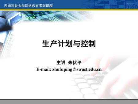 主讲 朱伏平 E-mail: zhufuping@swust.edu.cn 西南科技大学网络教育系列课程 生产计划与控制 主讲 朱伏平 E-mail: zhufuping@swust.edu.cn.