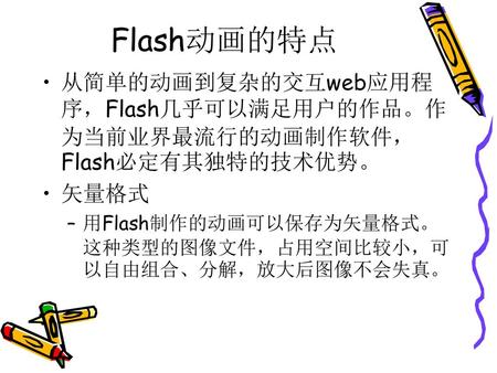 Flash动画的特点 从简单的动画到复杂的交互web应用程序，Flash几乎可以满足用户的作品。作为当前业界最流行的动画制作软件，Flash必定有其独特的技术优势。 矢量格式 用Flash制作的动画可以保存为矢量格式。这种类型的图像文件，占用空间比较小，可以自由组合、分解，放大后图像不会失真。