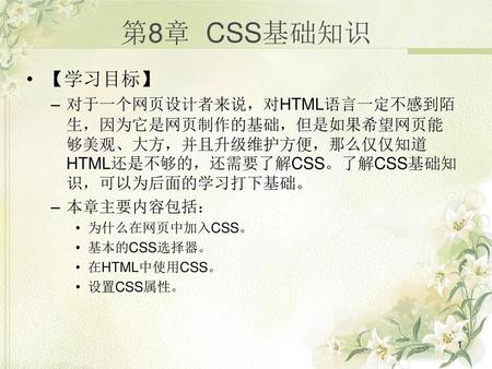 第8章 CSS基础知识 【学习目标】 对于一个网页设计者来说，对HTML语言一定不感到陌生，因为它是网页制作的基础，但是如果希望网页能够美观、大方，并且升级维护方便，那么仅仅知道HTML还是不够的，还需要了解CSS。了解CSS基础知识，可以为后面的学习打下基础。 本章主要内容包括： 为什么在网页中加入CSS。