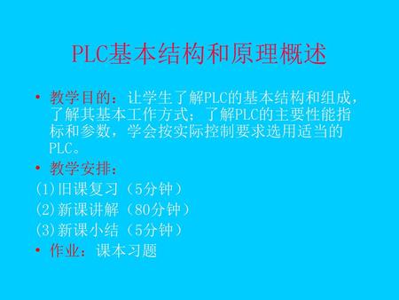 PLC基本结构和原理概述 教学目的：让学生了解PLC的基本结构和组成，了解其基本工作方式；了解PLC的主要性能指标和参数，学会按实际控制要求选用适当的PLC。 教学安排： (1)旧课复习（5分钟） (2)新课讲解（80分钟） (3)新课小结（5分钟） 作业：课本习题.