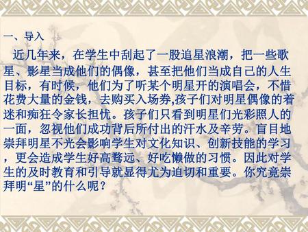 一、导入 近几年来，在学生中刮起了一股追星浪潮，把一些歌星、影星当成他们的偶像，甚至把他们当成自己的人生目标，有时候，他们为了听某个明星开的演唱会，不惜花费大量的金钱，去购买入场券,孩子们对明星偶像的着迷和痴狂令家长担忧。孩子们只看到明星们光彩照人的一面，忽视他们成功背后所付出的汗水及辛劳。盲目地崇拜明星不光会影响学生对文化知识、创新技能的学习，更会造成学生好高骛远、好吃懒做的习惯。因此对学生的及时教育和引导就显得尤为迫切和重要。你究竟崇拜明“星”的什么呢？