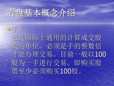 看盘基本概念介绍 手： 它是国际上通用的计算成交股数的单位。必须是手的整数倍才能办理交易。目前一般以100股为一手进行交易。即购买股票至少必须购买100股。