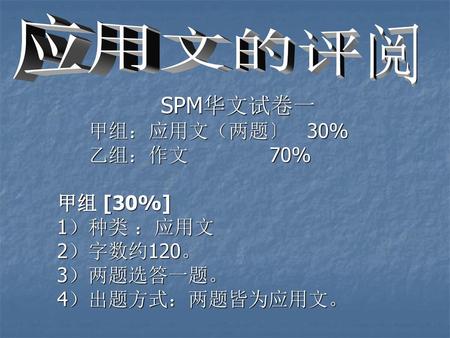 SPM华文试卷一 甲组：应用文（两题〕 30% 乙组：作文 70% 甲组 [30%] 1）种类 ：应用文 2）字数约120。