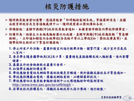 核災防護措施 隨時與原能會密切連繫，透過原能會「即時輻射監測系統」掌握最新消息，並藉 由教育部校安及災害通報處理中心，隨時視需要以簡訊傳給各校。 停課措施：直轄市與縣(市)政府依原能會通知，本權責發布轄區內學校停課事宜。 防護作為：倘發生日本福島輻射塵吹向我國，直轄市與縣(市)政府應啟動「緊急聯 絡網」，立即通知轄區內各級學校(含高級中等以上學校)(如：簡訊或傳真等)，並.