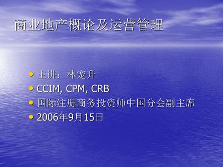 商业地产概论及运营管理 主讲：林宠升 CCIM, CPM, CRB 国际注册商务投资师中国分会副主席 2006年9月15日.