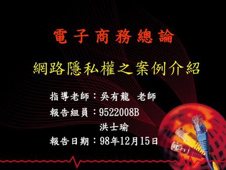 電 子 商 務 總 論 網路隱私權之案例介紹 指導老師：吳有龍 老師 報告組員： 9522008B　 洪士瑜 報告日期：98年12月15日.