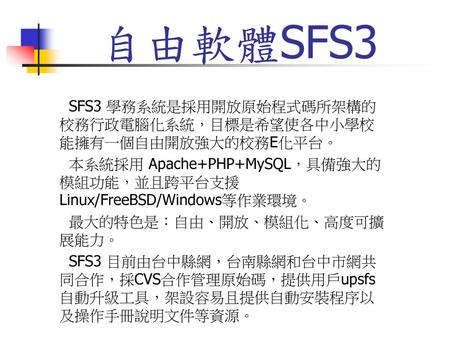 自由軟體SFS3 SFS3 學務系統是採用開放原始程式碼所架構的校務行政電腦化系統，目標是希望使各中小學校能擁有一個自由開放強大的校務E化平台。 本系統採用 Apache+PHP+MySQL，具備強大的模組功能，並且跨平台支援 Linux/FreeBSD/Windows等作業環境。 最大的特色是：自由、開放、模組化、高度可擴展能力。