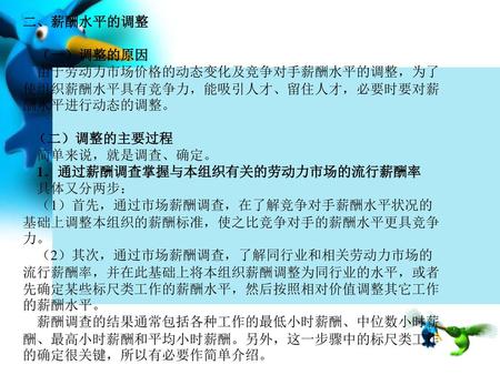 二、薪酬水平的调整     （一）调整的原因     由于劳动力市场价格的动态变化及竞争对手薪酬水平的调整，为了使组织薪酬水平具有竞争力，能吸引人才、留住人才，必要时要对薪酬水平进行动态的调整。    （二）调整的主要过程     简单来说，就是调查、确定。     1．通过薪酬调查掌握与本组织有关的劳动力市场的流行薪酬率.