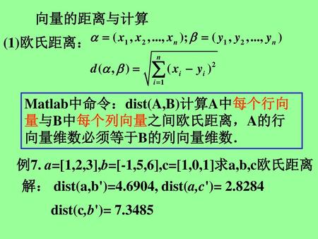 向量的距离与计算 (1)欧氏距离： Matlab中命令：dist(A,B)计算A中每个行向量与B中每个列向量之间欧氏距离，A的行向量维数必须等于B的列向量维数． 例7. a=[1,2,3],b=[-1,5,6],c=[1,0,1]求a,b,c欧氏距离 解： dist(a,b')=4.6904, dist(a,c')=
