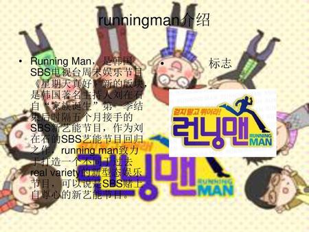 Runningman介绍 Running Man，是韩国SBS电视台周末娱乐节目《星期天真好》新的版块，是韩国著名主持人刘在石自“家族诞生”第一季结束后时隔五个月接手的SBS新艺能节目，作为刘在石的SBS艺能节目回归之作，running man致力于打造一个不同于过去real variety的新型态娱乐节目，可以说是SBS赌上自尊心的新艺能节目。