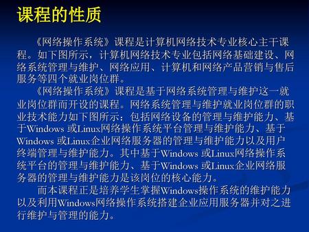 课程的性质 《网络操作系统》课程是计算机网络技术专业核心主干课程。如下图所示，计算机网络技术专业包括网络基础建设、网络系统管理与维护、网络应用、计算机和网络产品营销与售后服务等四个就业岗位群。 《网络操作系统》课程是基于网络系统管理与维护这一就业岗位群而开设的课程。网络系统管理与维护就业岗位群的职业技术能力如下图所示：包括网络设备的管理与维护能力、基于Windows.