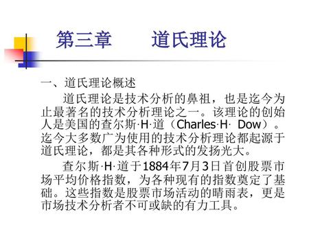 第三章 道氏理论 一、道氏理论概述 道氏理论是技术分析的鼻祖，也是迄今为止最著名的技术分析理论之一。该理论的创始人是美国的查尔斯·H·道（Charles·H· Dow）。迄今大多数广为使用的技术分析理论都起源于道氏理论，都是其各种形式的发扬光大。 查尔斯·H·道于1884年7月3日首创股票市场平均价格指数，为各种现有的指数奠定了基础。这些指数是股票市场活动的晴雨表，更是市场技术分析者不可或缺的有力工具。