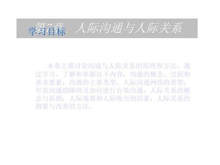 第7章 人际沟通与人际关系 学习目标 本章主要讨论沟通与人际关系的原理和方法。通过学习，了解和掌握以下内容：沟通的概念、过程和基本要素；沟通的主要类型、人际沟通网络的类型；有效沟通的障碍及如何进行有效沟通；人际关系的概念与原则；人际需要和人际吸引的因素；人际关系的测量与改善的方法。