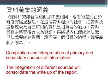 資料蒐集的涵義 資料和資訊看似相似卻不盡相同，兩者的差別在於 有沒有經過整理。在這個資料爆炸的社會，把資料快 速整理成為自己可用的資訊是很重要的能力。資料一 旦經由整理後會成為資訊，再經過內化便成為知識。 但知識要成為智慧，還需要一個很長的過程，就要靠 個人修為了。 Compilation and interpretation.