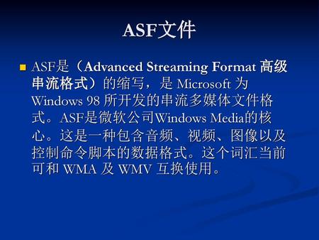 ASF文件 ASF是（Advanced Streaming Format 高级串流格式）的缩写，是 Microsoft 为 Windows 98 所开发的串流多媒体文件格式。ASF是微软公司Windows Media的核心。这是一种包含音频、视频、图像以及控制命令脚本的数据格式。这个词汇当前可和 WMA.