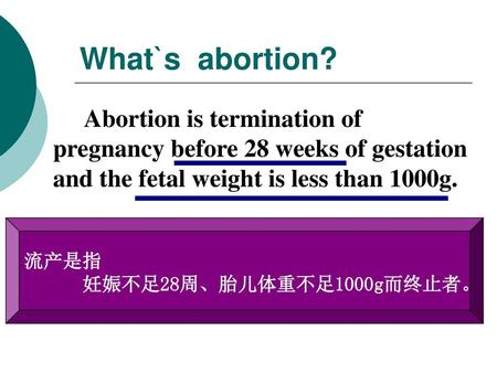 What`s abortion? Abortion is termination of pregnancy before 28 weeks of gestation and the fetal weight is less than 1000g. 流产是指 妊娠不足28周、胎儿体重不足1000g而终止者。