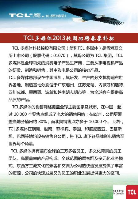 TCL多媒体2013校园招聘春季补招 TCL 多媒体科技控股有限公司（简称TCL 多媒体）是香港联交所上市公司（股票代码：01070），其母公司为 TCL 集团。TCL 多媒体是全球领先的消费电子产品生产商，主要从事电视机产品的研发、制造和销售，其中彩电是公司的核心产品。 TCL 多媒体总部设在中国深圳，其研发、生产的分支机构遍布世界各地。制造基地分别位于广东惠州、江苏无锡、内蒙呼和浩特、四川成都、墨西哥、波兰和越南胡志明市等，为全球客户提供高品质的产品。