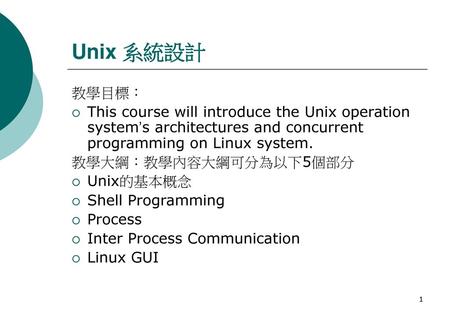 Unix 系統設計 教學目標： This course will introduce the Unix operation system’s architectures and concurrent programming on Linux system. 教學大綱：教學內容大綱可分為以下5個部分 Unix的基本概念.