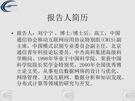 报告人简历 报告人：刘宁宁 ，博士/博士后，高工，中国通信协会移动互联网应用协议特别组(CMIS)副主席，中国模式识别专业委员会副主任，北京通信青年科技论坛委员，中杰高科集团高级科学顾问。1998年毕业于中国科学院，荣获中国科学院院长奖学金特别奖，2000年全国优秀博士论文奖。从事电信数据网络的设计与优化、网络管理、无线互联网、数据分析和知识发现、分布式计算等领域的研究与开发。