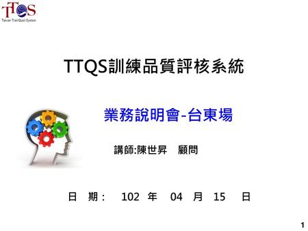 TTQS訓練品質評核系統 業務說明會-台東場 講師:陳世昇　顧問 日　期：　 102 年　 04 月 15 日 1.
