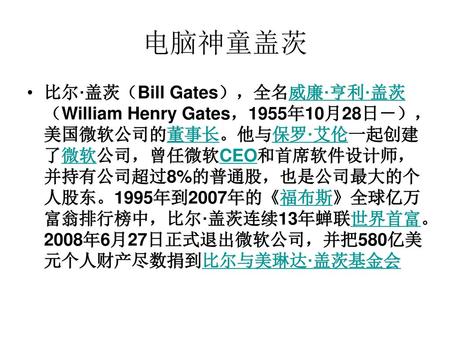 电脑神童盖茨 比尔·盖茨（Bill Gates），全名威廉·亨利·盖茨（William Henry Gates，1955年10月28日－），美国微软公司的董事长。他与保罗·艾伦一起创建了微软公司，曾任微软CEO和首席软件设计师，并持有公司超过8%的普通股，也是公司最大的个人股东。1995年到2007年的《福布斯》全球亿万富翁排行榜中，比尔·盖茨连续13年蝉联世界首富。2008年6月27日正式退出微软公司，并把580亿美元个人财产尽数捐到比尔与美琳达·盖茨基金会.