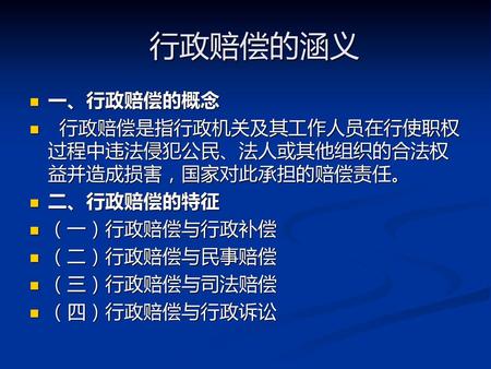 行政赔偿的涵义 一、行政赔偿的概念 行政赔偿是指行政机关及其工作人员在行使职权过程中违法侵犯公民、法人或其他组织的合法权益并造成损害，国家对此承担的赔偿责任。 二、行政赔偿的特征 （一）行政赔偿与行政补偿 （二）行政赔偿与民事赔偿 （三）行政赔偿与司法赔偿 （四）行政赔偿与行政诉讼.