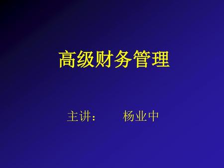 高级财务管理 主讲： 杨业中.