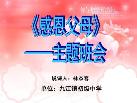 《感恩父母》 ——主题班会 说课人：林杰容 单位：九江镇初级中学.