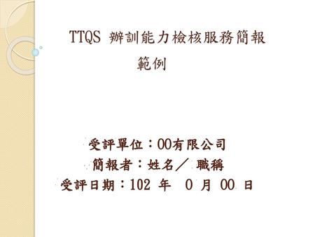 TTQS 辦訓能力檢核服務簡報 範例 受評單位：OO有限公司 簡報者：姓名／ 職稱 受評日期：102 年 O 月 OO 日.