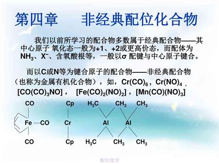 第四章 非经典配位化合物 我们以前所学习的配合物多数属于经典配合物——其中心原子 氧化态一般为+1、+2或更高价态，而配体为NH3、X–、含氧酸根等，一般以σ 配键与中心原子键合。 而以C或N等为键合原子的配合物——非经典配合物 （也称为金属有机化合物），如，Cr(CO)6 , Cr(NO)4.