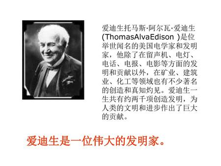 爱迪生托马斯·阿尔瓦·爱迪生(ThomasAlvaEdison )是位举世闻名的美国电学家和发明家，他除了在留声机、电灯、电话、电报、电影等方面的发明和贡献以外，在矿业、建筑业、化工等领域也有不少著名的创造和真知灼见。爱迪生一生共有约两千项创造发明，为人类的文明和进步作出了巨大的贡献。 爱迪生是一位伟大的发明家。