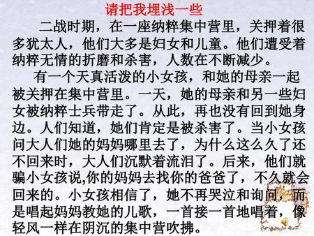 请把我埋浅一些 二战时期，在一座纳粹集中营里，关押着很多犹太人，他们大多是妇女和儿童。他们遭受着纳粹无情的折磨和杀害，人数在不断减少。