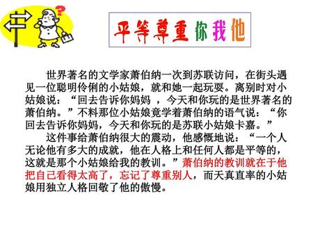 K01 世界著名的文学家萧伯纳一次到苏联访问，在街头遇见一位聪明伶俐的小姑娘，就和她一起玩耍。离别时对小姑娘说：“回去告诉你妈妈 ，今天和你玩的是世界著名的萧伯纳。”不料那位小姑娘竟学着萧伯纳的语气说：“你回去告诉你妈妈，今天和你玩的是苏联小姑娘卡嘉。” 这件事给萧伯纳很大的震动，他感慨地说：“一个人无论他有多大的成就，他在人格上和任何人都是平等的，这就是那个小姑娘给我的教训。”萧伯纳的教训就在于他把自己看得太高了，忘记了尊重别人，而天真直率的小姑娘用独立人格回敬了他的傲慢。