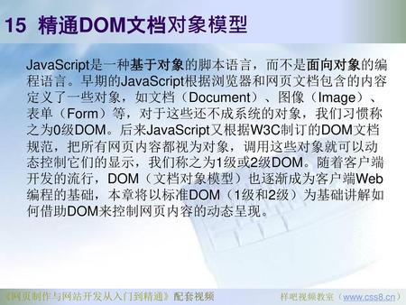 15 精通DOM文档对象模型 JavaScript是一种基于对象的脚本语言，而不是面向对象的编程语言。早期的JavaScript根据浏览器和网页文档包含的内容定义了一些对象，如文档（Document）、图像（Image）、表单（Form）等，对于这些还不成系统的对象，我们习惯称之为0级DOM。后来JavaScript又根据W3C制订的DOM文档规范，把所有网页内容都视为对象，调用这些对象就可以动态控制它们的显示，我们称之为1级或2级DOM。随着客户端开发的流行，DOM（文档对象模型）也逐渐成为客户端Web