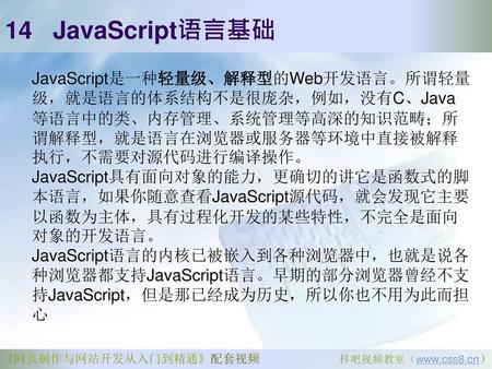 14 JavaScript语言基础 JavaScript是一种轻量级、解释型的Web开发语言。所谓轻量级，就是语言的体系结构不是很庞杂，例如，没有C、Java等语言中的类、内存管理、系统管理等高深的知识范畴；所谓解释型，就是语言在浏览器或服务器等环境中直接被解释执行，不需要对源代码进行编译操作。