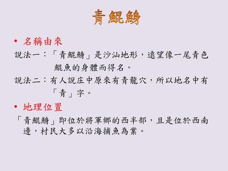 青鯤鯓 名稱由來 地理位置 說法一：「青鯤鯓」是沙汕地形，遠望像一尾青色 鯤魚的身體而得名。 說法二：有人說庄中原來有青龍穴，所以地名中有