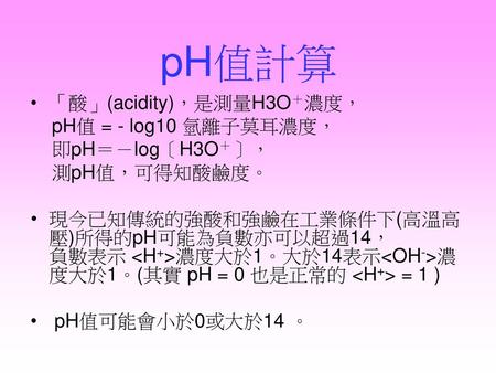 pH值計算 「酸」(acidity)，是測量H3O＋濃度， pH值 = - log10 氫離子莫耳濃度， 即pH＝－log〔H3O＋〕，