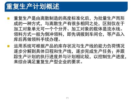 重复生产计划概述 重复生产是由离散制造的高度标准化后，为批量生产而形成的一种方式，与离散生产有很多相同之处，区别仅在于加工对象单元可一个个分开、加工对象的载体是流水线。领料方式一般为倒冲领料，即先调拨到车间仓，等产品入库后再做领料手续办理。 运用系统可根据产品的库存状况与生产线的能力负荷情况逐步分解到具体日程和生产线，逐步完成生产任务；并跟踪生产计划的执行进度并与计划相比较，以控制生产进度，来综合满足重复生产型企业的要求。