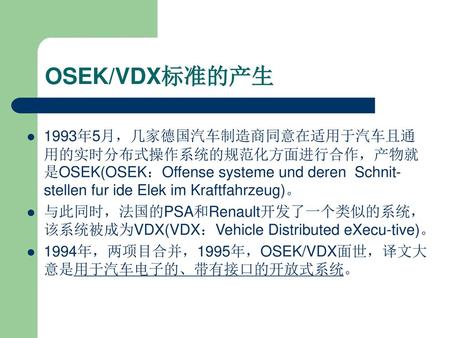 OSEK/VDX标准的产生 1993年5月，几家德国汽车制造商同意在适用于汽车且通用的实时分布式操作系统的规范化方面进行合作，产物就是OSEK(OSEK：Offense systeme und deren Schnit-stellen fur ide Elek im Kraftfahrzeug)。