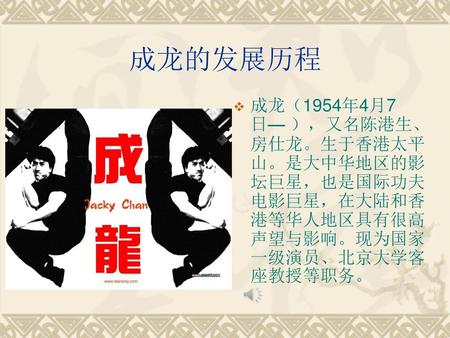 成龙的发展历程 成龙（1954年4月7日— ），又名陈港生、房仕龙。生于香港太平山。是大中华地区的影坛巨星，也是国际功夫电影巨星，在大陆和香港等华人地区具有很高声望与影响。现为国家一级演员、北京大学客座教授等职务。
